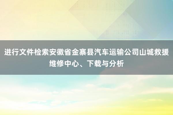 进行文件检索安徽省金寨县汽车运输公司山城救援维修中心、下载与分析